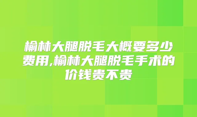 榆林大腿脱毛大概要多少费用,榆林大腿脱毛手术的价钱贵不贵