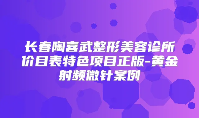 长春陶喜武整形美容诊所价目表特色项目正版-黄金射频微针案例