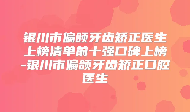 银川市偏颌牙齿矫正医生上榜清单前十强口碑上榜-银川市偏颌牙齿矫正口腔医生