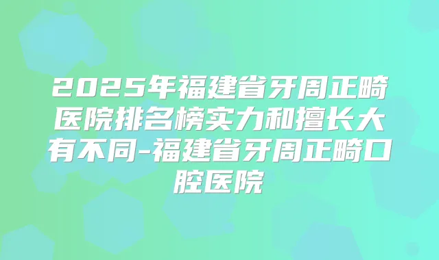 2025年福建省牙周正畸医院排名榜实力和擅长大有不同-福建省牙周正畸口腔医院