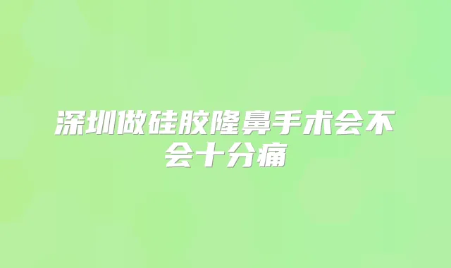 深圳做硅胶隆鼻手术会不会十分痛