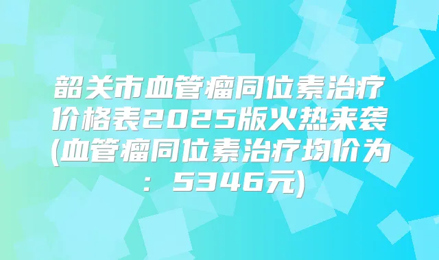 韶关市血管瘤同位素价格表2025版火热来袭(血管瘤同位素均价为:5346元)