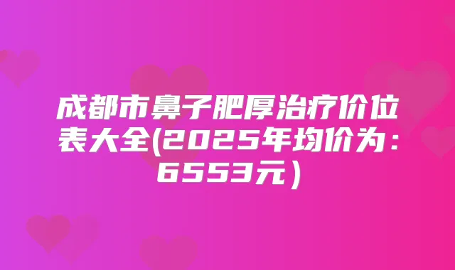 成都市鼻子肥厚价位表大全(2025年均价为:6553元)