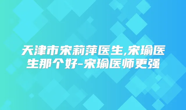 天津市宋莉萍医生,宋瑜医生那个好-宋瑜医师更强