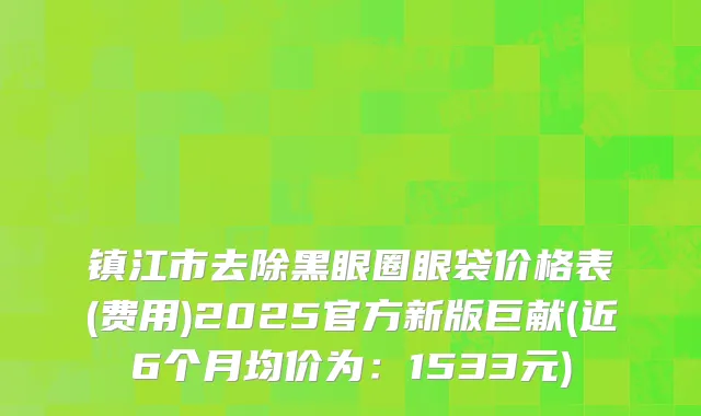 镇江市去除黑眼圈眼袋价格表(费用)2025官方新版巨献(近6个月均价为：1533元)