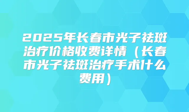 2025年长春市光子祛斑价格收费详情（长春市光子祛斑手术什么费用）