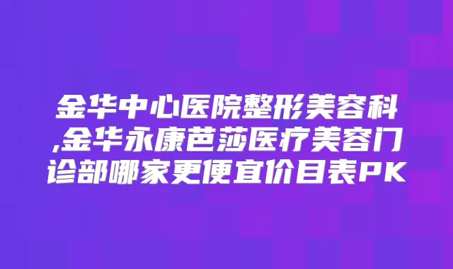 金华中心医院整形美容科,金华永康芭莎医疗美容门诊部哪家更便宜价目表PK