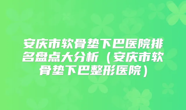 安庆市软骨垫下巴医院排名盘点大分析(安庆市软骨垫下巴整形医院)