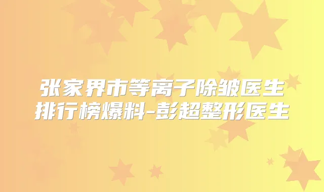 张家界市等离子除皱医生排行榜爆料-彭超整形医生