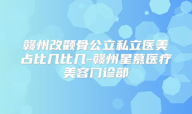 赣州改颧骨公立私立医美占比几比几-赣州星慕医疗美容门诊部