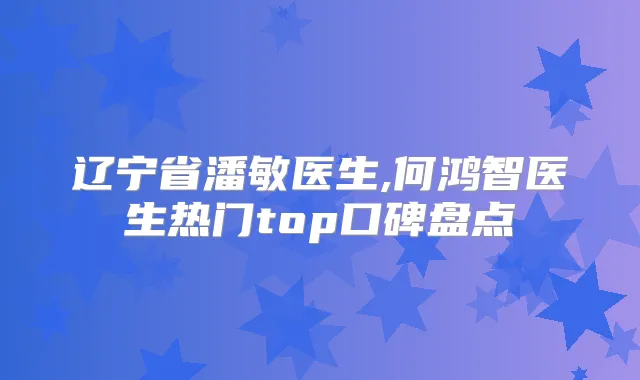 辽宁省潘敏医生,何鸿智医生热门top口碑盘点
