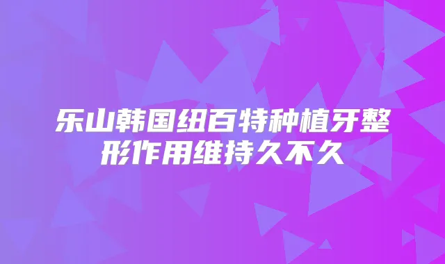 乐山韩国纽百特种植牙整形作用维持久不久