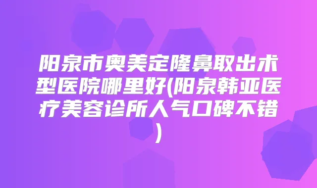 阳泉市奥美定隆鼻取出术型医院哪里好(阳泉韩亚医疗美容诊所人气口碑不错)