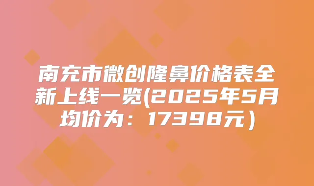 南充市微创隆鼻价格表全新上线一览(2025年5月均价为:17398元)