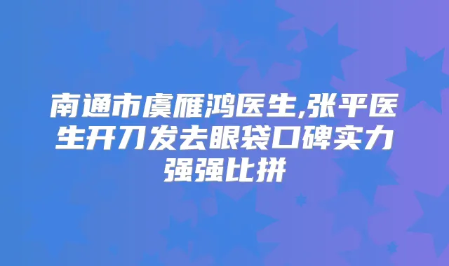 南通市虞雁鸿医生,张平医生开刀发去眼袋口碑实力强强比拼