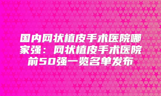 国内网状植皮手术医院哪家强:网状植皮手术医院前50强一览名单发布