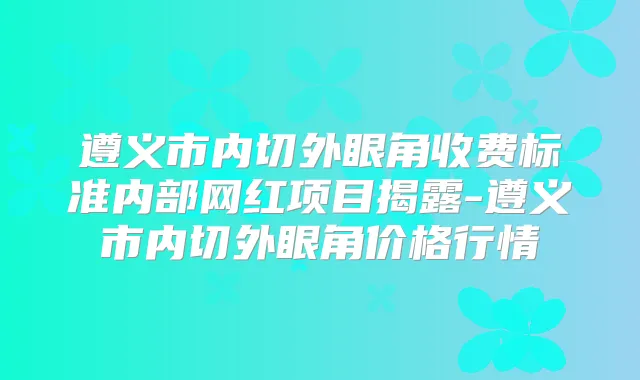 遵义市内切外眼角收费标准内部网红项目揭露-遵义市内切外眼角价格行情