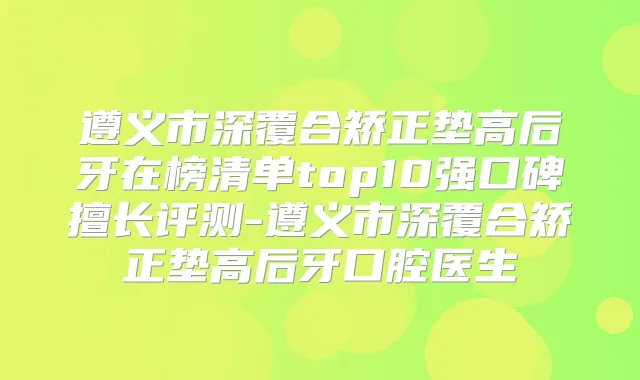 遵义市深覆合矫正垫高后牙在榜清单top10强口碑擅长评测-遵义市深覆合矫正垫高后牙口腔医生