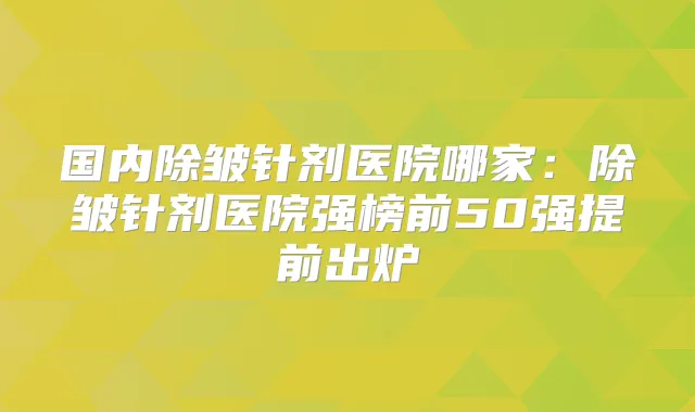 国内除皱针剂医院哪家:除皱针剂医院强榜前50强提前出炉