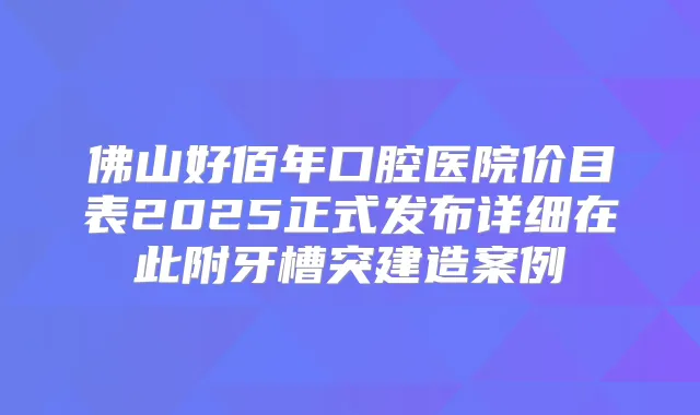 佛山好佰年口腔医院价目表2025正式发布详细在此附牙槽突建造案例