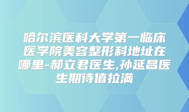 哈尔滨医科大学第一临床医学院美容整形科地址在哪里-郝立君医生,孙延昌医生期待值拉满