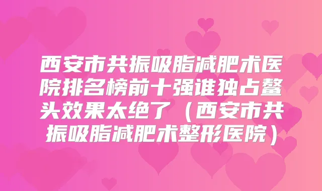 西安市共振吸脂减肥术医院排名榜前十强谁独占鳌头效果太绝了(西安市共振吸脂减肥术整形医院)
