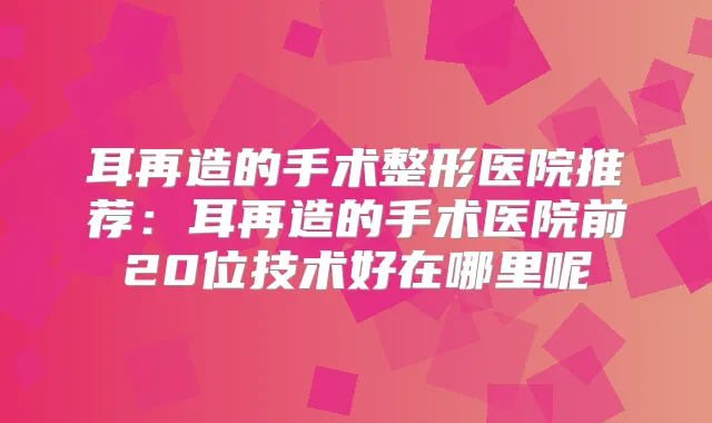 耳再造的手术整形医院推荐：耳再造的手术医院前20位技术好在哪里呢