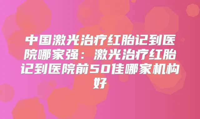 中国激光红胎记到医院哪家强:激光红胎记到医院前50佳哪家机构好