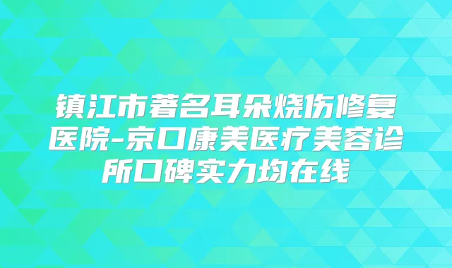 镇江市著名耳朵烧伤修复医院-京口康美医疗美容诊所口碑实力均在线