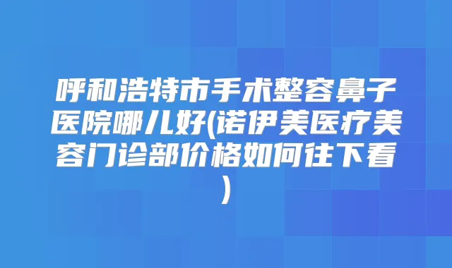 呼和浩特市手术整容鼻子医院哪儿好(诺伊美医疗美容门诊部价格如何往下看)