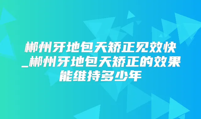 郴州牙地包天矫正见效快_郴州牙地包天矫正的效果能维持多少年