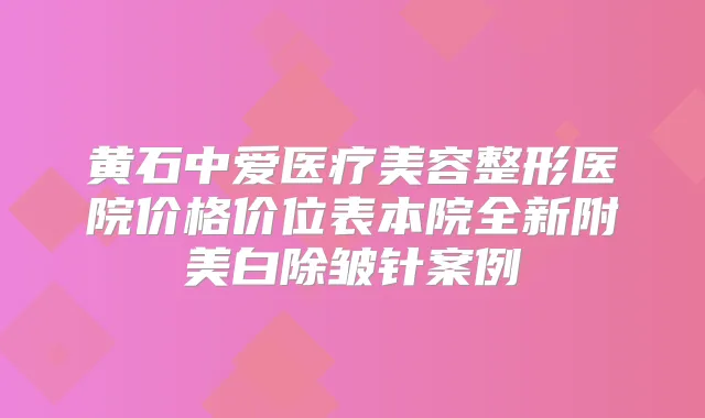 黄石中爱医疗美容整形医院价格价位表本院全新附美白除皱针案例