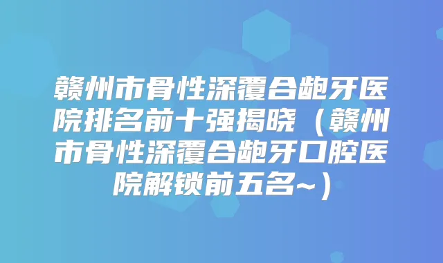 赣州市骨性深覆合龅牙医院排名前十强揭晓(赣州市骨性深覆合龅牙口腔医院解锁前五名~)