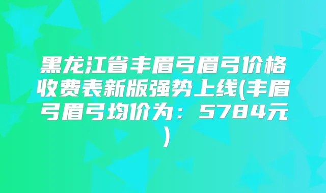 黑龙江省丰眉弓眉弓价格收费表新版强势上线(丰眉弓眉弓均价为:5784元)