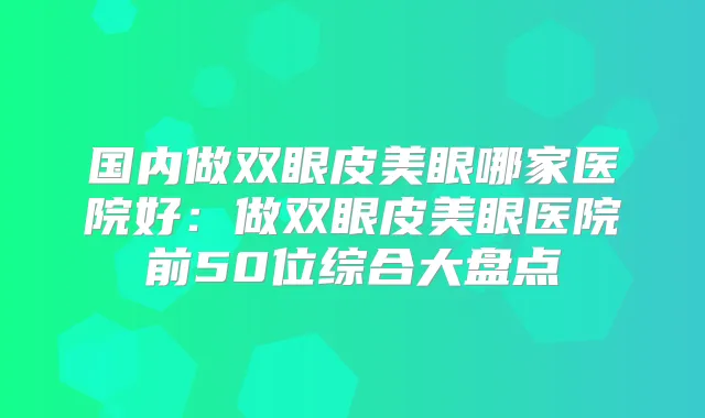 国内做双眼皮美眼哪家医院好：做双眼皮美眼医院前50位综合大盘点