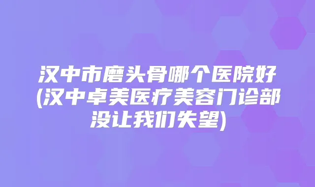 汉中市磨头骨哪个医院好(汉中卓美医疗美容门诊部没让我们失望)