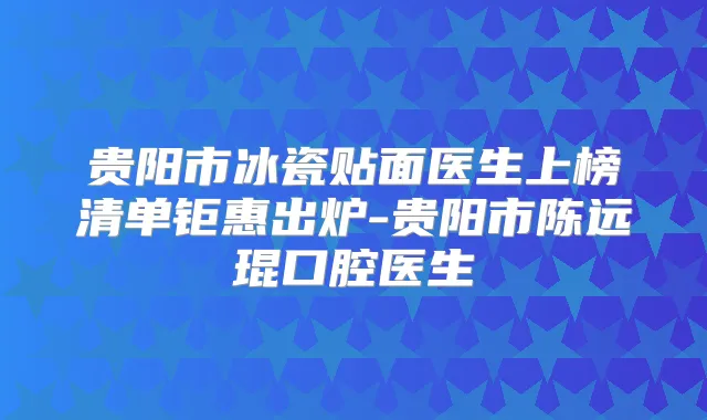 贵阳市冰瓷贴面医生上榜清单钜惠出炉-贵阳市陈远琨口腔医生