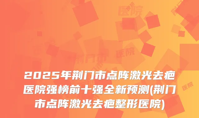 2025年荆门市点阵激光去疤医院强榜前十强全新预测(荆门市点阵激光去疤整形医院)