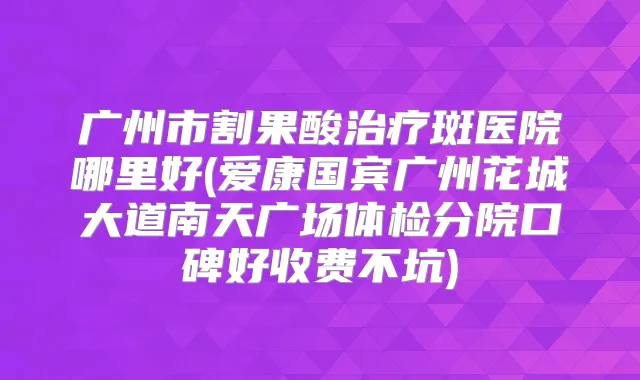 广州市割果酸斑医院哪里好(爱康国宾广州花城大道南天广场体检分院口碑好收费不坑)