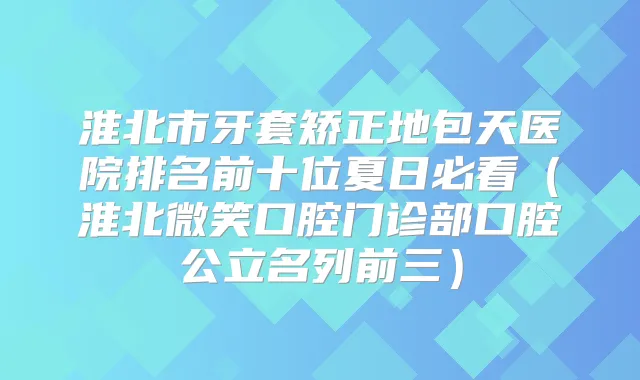 淮北市牙套矫正地包天医院排名前十位夏日必看(淮北微笑口腔门诊部口腔公立名列前三)