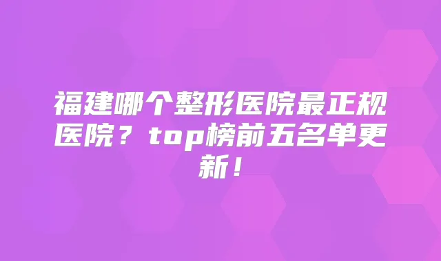 福建哪个整形医院正规医院？top榜前五名单更新！