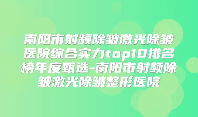 南阳市射频除皱激光除皱医院综合实力top10排名榜年度甄选-南阳市射频除皱激光除皱整形医院