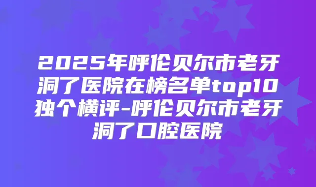 2025年呼伦贝尔市老牙洞了医院在榜名单top10独个横评-呼伦贝尔市老牙洞了口腔医院