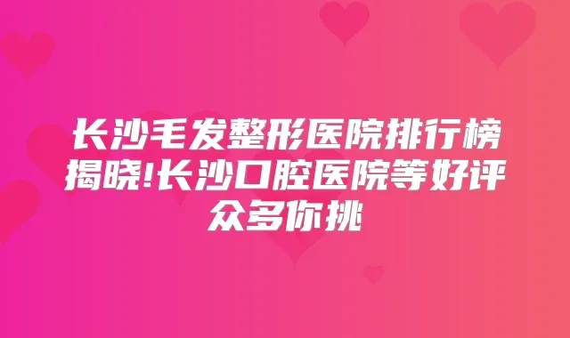 长沙毛发整形医院排行榜揭晓!长沙口腔医院等好评众多你挑