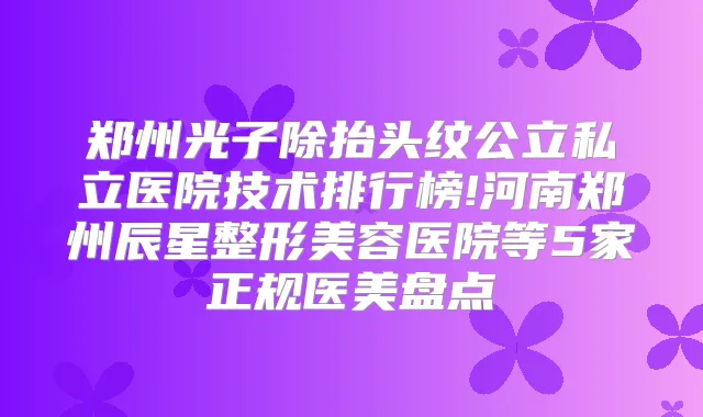 郑州光子除抬头纹公立私立医院技术排行榜!河南郑州辰星整形美容医院等5家正规医美盘点