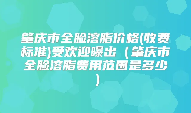 肇庆市全脸溶脂价格(收费标准)受欢迎曝出(肇庆市全脸溶脂费用范围是多少)