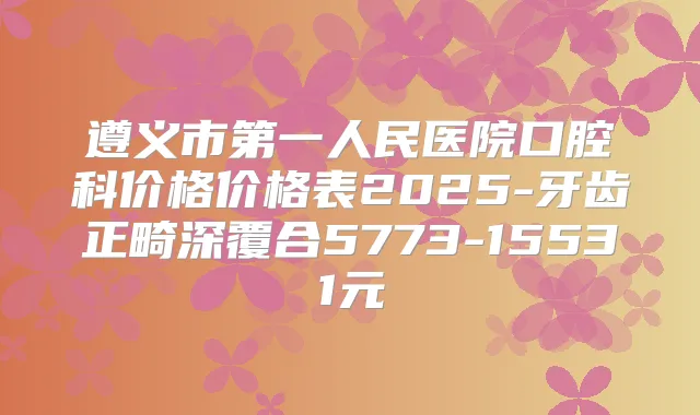 遵义市第一人民医院口腔科价格价格表2025-牙齿正畸深覆合5773-15531元
