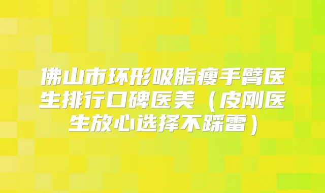 佛山市环形吸脂瘦手臂医生排行口碑医美（皮刚医生放心选择不踩雷）