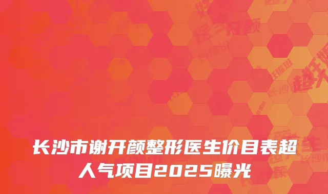 长沙市谢开颜整形医生价目表超人气项目2025曝光
