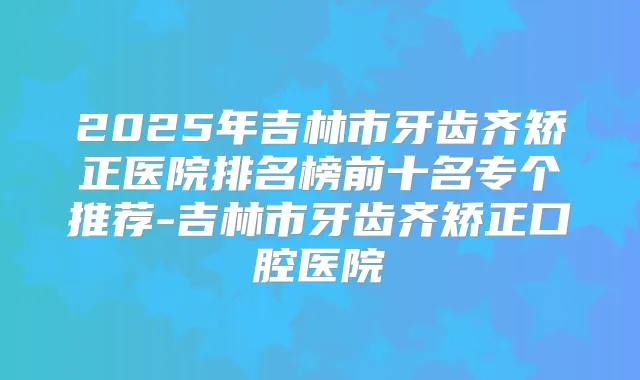 2025年吉林市牙齿齐矫正医院排名榜前十名专个推荐-吉林市牙齿齐矫正口腔医院